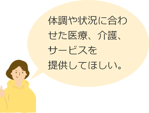 体調や状況に合わせた医療、介護、サービスを提供してほしい。