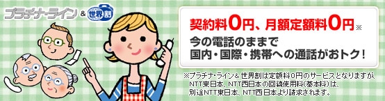 プラチナ・ライン&世界割　契約料0円、月額定額料0円※　今の電話のままで国内・国際・携帯への通話がおトク！　※プラチナ・ライン＆世界割は定額料0円のサービスとなりますが、NTT東日本、NTT西日本の回線使用料（基本料）は、別途NTT東日本、NTT西日本より請求されます。