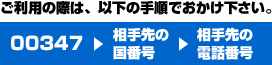 ご利用の際は以下の手順でおかけください。00347+相手先の国番号+相手先の電話番号