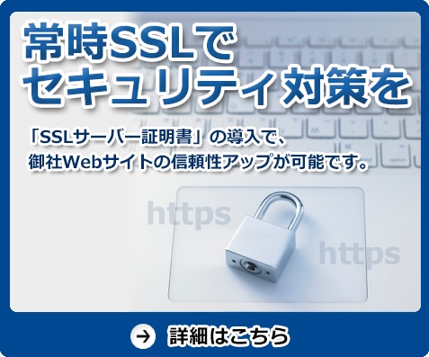 常時SSLでセキュリティ対策を　「SSLサーバー証明書」の導入で、御社Webサイトの信頼性アップが可能です。　詳細はこちら