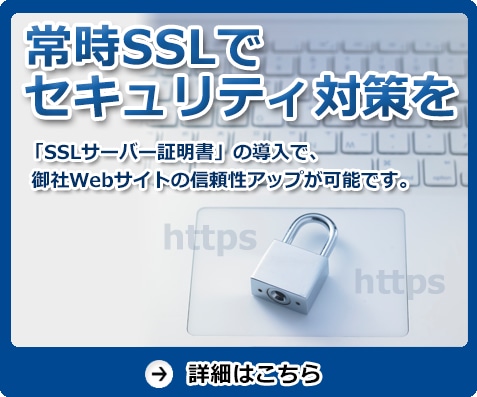 常時SSLでセキュリティ対策を　「SSLサーバー証明書」の導入で、御社Webサイトの信頼性アップが可能です。　詳細はこちら
