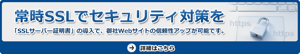 常時SSLでセキュリティ対策を　「SSLサーバー証明書」の導入で、御社Webサイトの信頼性アップが可能です。　詳細はこちら