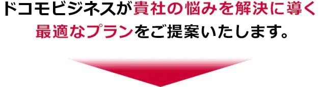 ドコモビジネスが貴社の悩みを解決に導く最適なプランをご提案します。