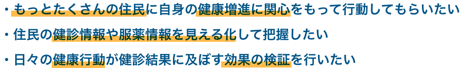 もっとたくさんの住民に自身の健康増進に関心をもって行動してもらいたい 住民の健診情報や服薬情報を見える化して把握したい 日々の健康行動が健診結果に及ぼす効果の検証を行いたい