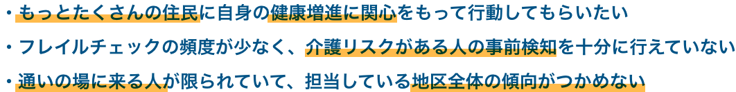 もっとたくさんの住民に自身の健康増進に関心をもって行動してもらいたい フレイルチェックの頻度が少なく、 介護リスクがある人の事前検知を十分に行えていない 通いの場に来る人が限られていて、担当している地区全体の傾向がつかめない