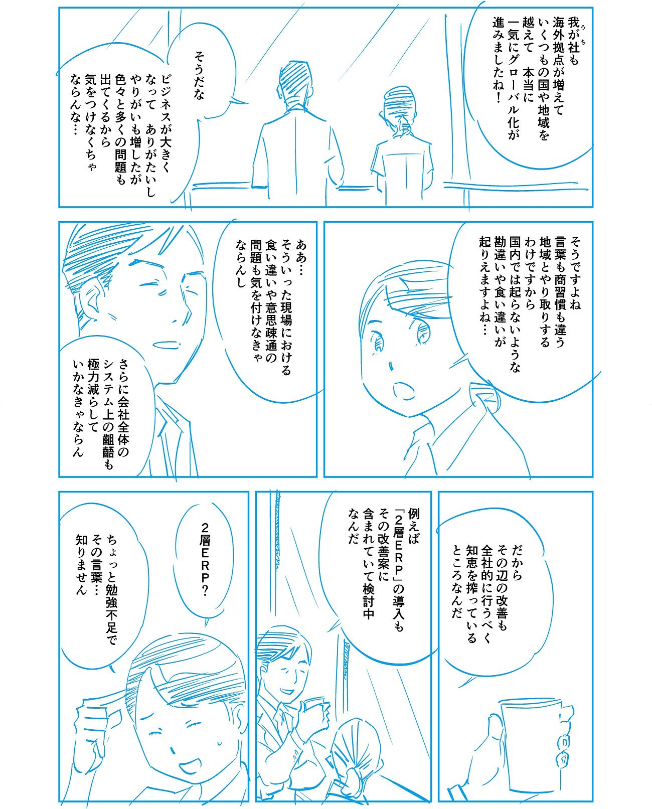 「我が社も海外拠点が増えていくつもの国や地域を越えて、本当に一気にグローバル化が進みましたね!」「そうだな。ビジネスが大きくなって、ありがたいしやりがいも増したが、いろいろと多くの問題も出てくるから気を付けなくちゃならんな…」「そうですよね。言葉も商習慣も違う地域とやり取りするわけですから、国内では起こらないような勘違いや食い違いが起こりえますよね…」「ああ…そういった現場における食い違いや意思疎通の問題も気を付けなきゃならんし、さらに会社全体のシステム上の齟齬も極力減らしていかなきゃならん。」「だからその辺の改善も全社的に行うべく知恵を搾っているところなんだ。」「例えば「2層ERP」の導入もその改善案に含まれていて検討中なんだ。」「2層ERP?ちょっと勉強不足でその言葉…知りません。」