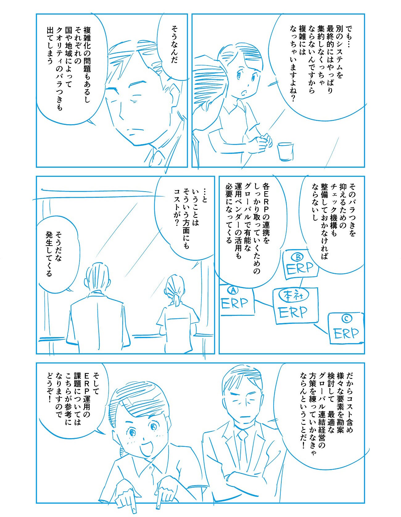 「でも…別のシステムを最終的にはやっぱり集約しなくっちゃならないんですから、複雑にはなっちゃいますよね?」「そうなんだ。複雑化の問題もあるし、それぞれの国や地域によってクオリティのバラつきも出てしまう。」「そのバラつきを抑えるためのチェック機構も整備しておかなければならないし、各ERPの連携をしっかり取っていくためのグローバルで有能な運用ベンダーの活用も必要になってくる。」「…ということは、そういう方面にもコストが?」「そうだな、発生してくる。」「だからコスト含めさまざまな要素を勘案・検討して、最適なグローバル連結経営の方策を練っていかなきゃならんということだ!」「そしてERP運用の課題についてはこちらが参考になりますのでどうぞ!」