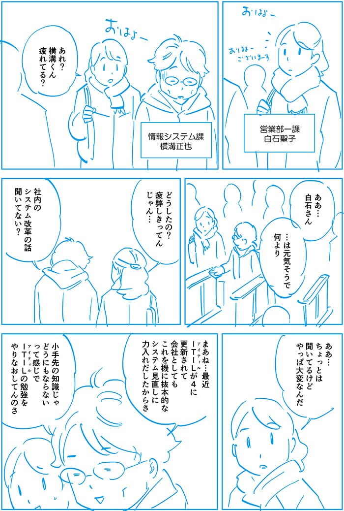 あれ?横溝くん疲れてる?ああ…白石さん…は元気そうで何より。どうしたの?疲弊しきってんじゃん。社内のシステム改革の話聞いてない?ああ…ちょっと聞いてるけどやっぱ大変なんだ。まあね…最近ITILが4に更新されて会社としてもこれを機に抜本的なシステム見直しに力入れだしたからさ、小手先の知識じゃどうにもならないって感じでITILの勉強をやりなおしてんのさ