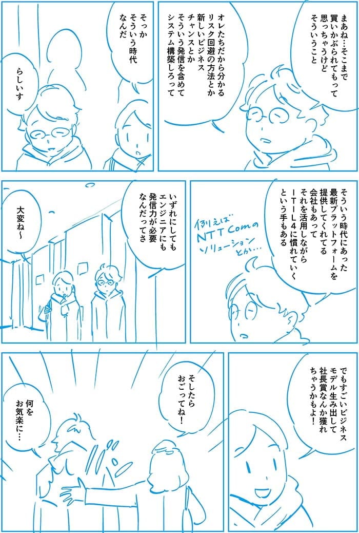まあね…そこまで買いかぶられてもって思っちゃうけどそういうこと、オレたちだからわかるリスク回避の方法とか新しいビジネスチャンスとかそういう発信を含めてシステム構築しろって。そっかそういう時代なんだ。らしいす。そういう時代にあった最新プラットフォームを提供してくれる会社もあってそれを活用しながらITIL4に慣れていく手もある。いずれにしてもエンジニアにも発信力が必要なんだってさ。大変ね~でもビジネスモデルを生み出して社長賞なんかとれちゃうかもよ!そしたらおごってね!何をお気楽に…
