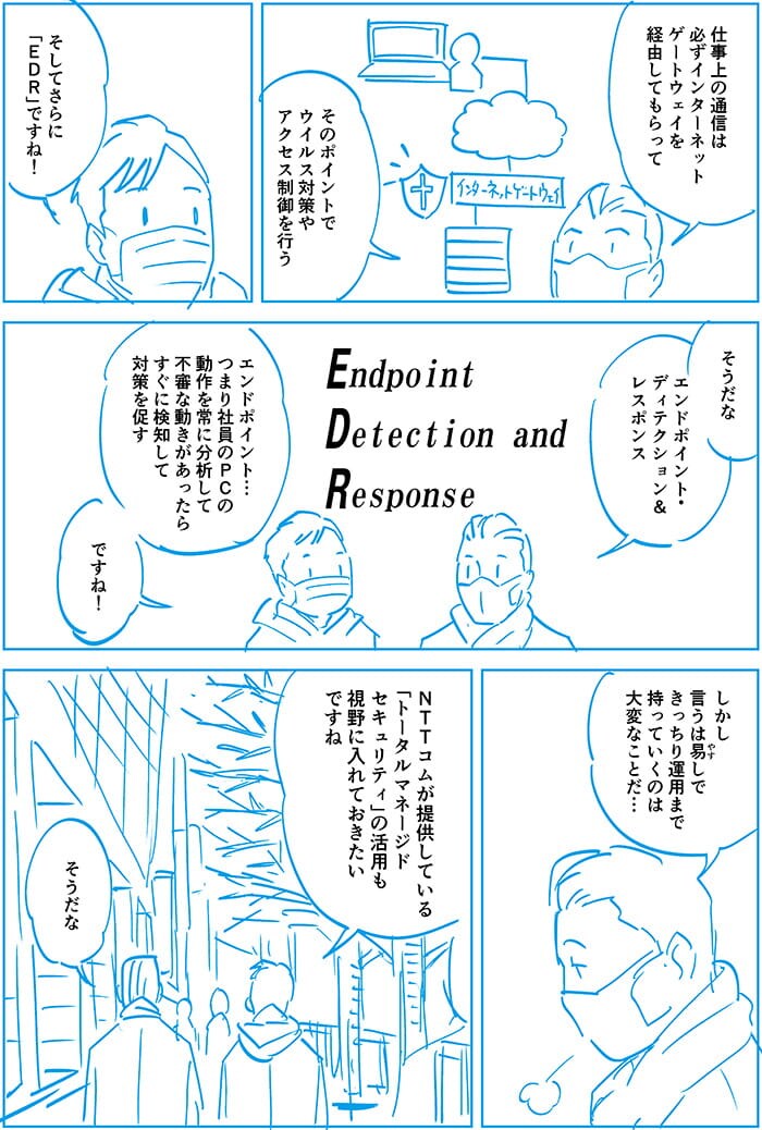 仕事上の通信は必ずインターネットゲートウェイを経由してもらって、そのポイントでウイルス対策やアクセス制御を行う。そしてさらにEDRですね。そうだなエンドポイント・ディテクション アンド レスポンス。エンドポイント…つまり社員のPCの動作を常に分析して不審な動きがあったらすぐに検知して対策を促す。ですね!そして言うには易しできっちり運用までもっていくのは大変なことだ…NTT Comが提供しているトータルマネージドセキュリティの活用も視野に入れておきたいですね。そうだな