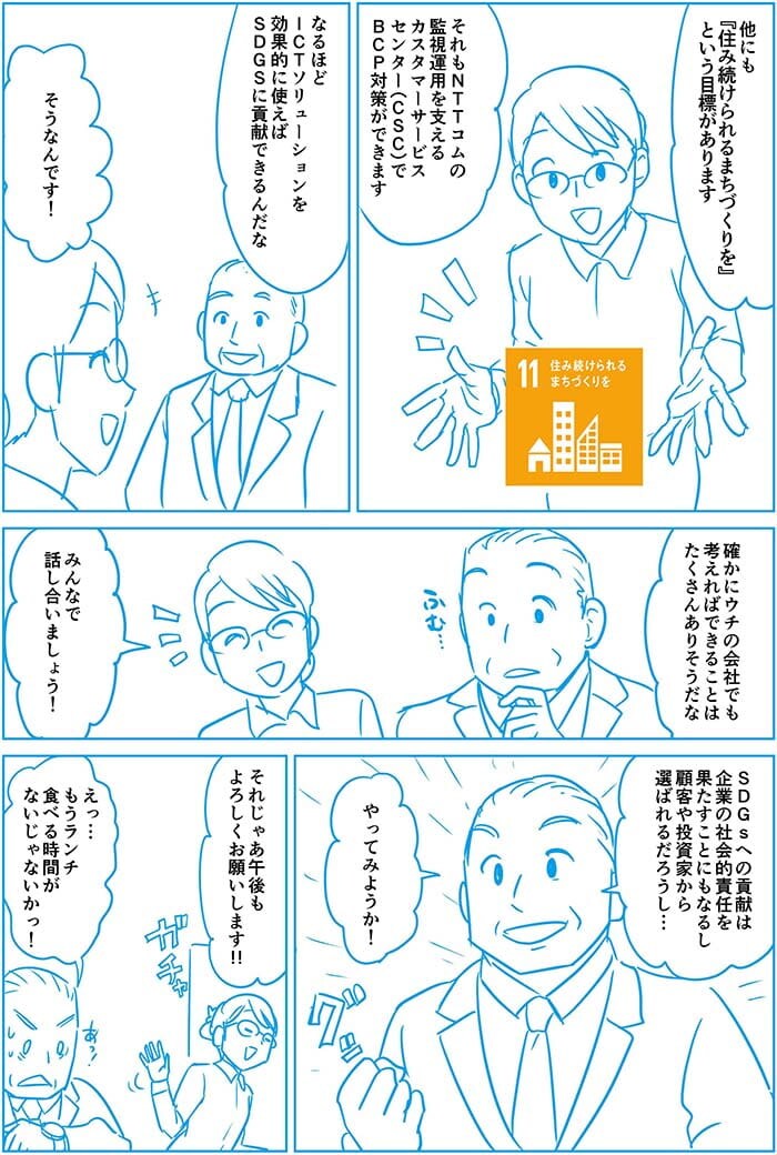 ほかにも住み続けられるまちづくりをという目標があります それもNTT Comの監視運用を支えるカスタマーサービスセンターでBGP対策ができます。なるほどICTソリューションを効果的に使えばSDGsに貢献できるんだな。そうなんです!たしかにウチの会社でも考えればできることはたくさんありそうだな。みんなで話しあいましょう!SDGsへの貢献は企業の社会的責任を果たすことにもなるし顧客や投資家から選ばれるだろうし…やってみようか!それじゃあ午後もよろしくお願いします!!えっ…もうランチ食べる時間がないじゃないかっ!