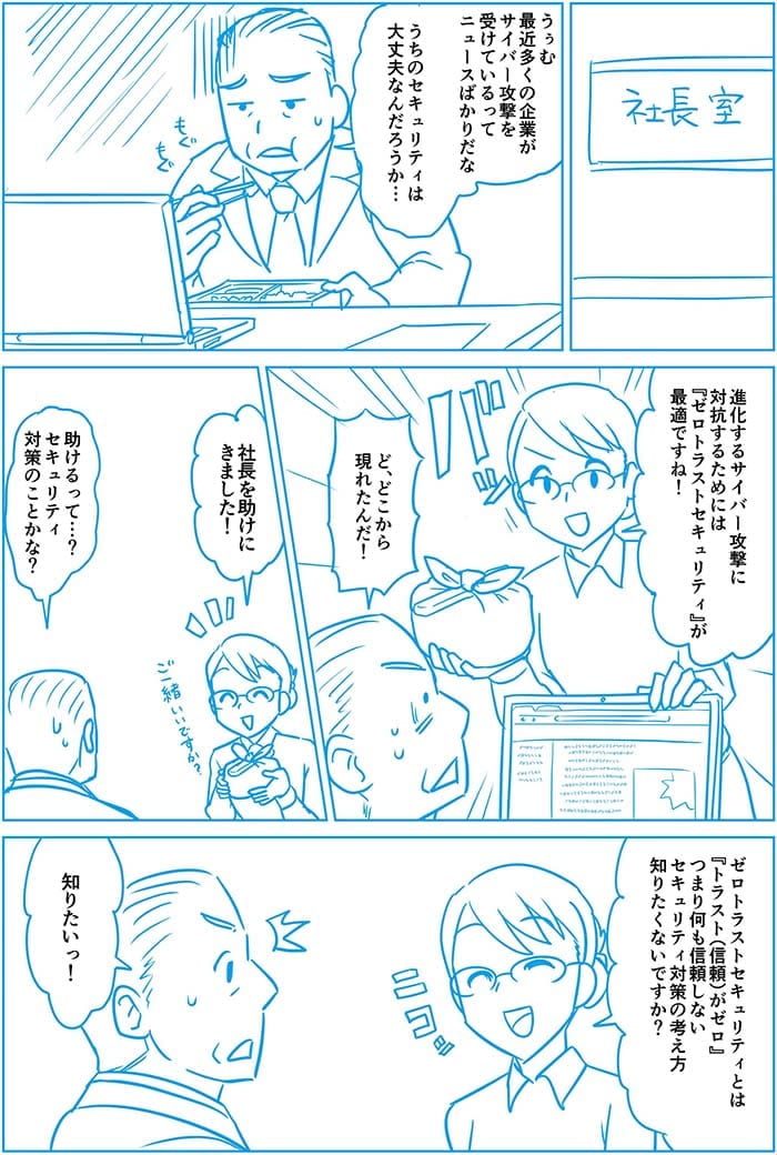 うぅむ 最近多くの企業がサイバー攻撃を受けているってニュースばかりだな うちのセキュリティは大丈夫なんだろうか 進化するサイバー攻撃に対抗するためにはゼロトラストセキュリティが最適ですね!ど、どこから現れたんだ!社長を助けにきました!助けるって…?セキュリティ対策のことかな?ゼロトラストセキュリティとはトラストがゼロつまり何も信頼しないセキュリティ対策の考え方 知りたくないですか?知りたい!