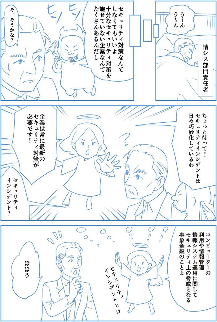 う~んう~んセキュリティ対策なんてしなくてもいいよ 十分なセキュリティ対策を施せていない企業なんてたくさんあるんだし そ、そうかな?ちょっと待って!セキュリティインシデントは日々巧妙化しているわ 企業は常に最新のセキュリティ対策が必要です!セキュリティインシデント?コンピューターの利用や情報管理情報システム運用に関してセキュリティの脅威となる事象全般のことよ。ほほぅ