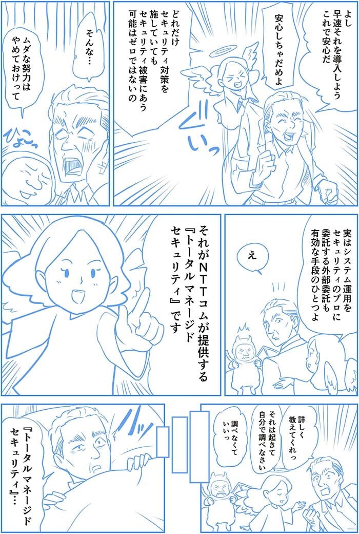 よし 早速それを導入しよう これで安心だ。安心しちゃだめよ どれだけセキュリティ対策を施していてもセキュリティ被害にある可能性はゼロではないの。そんな…ムダな努力はやめておけって。実はシステム運用をセキュリティのプロに委託する外部委託も有効な手段のひとつよ。え。それがNTT Comが提供するトータルマネージドセキュリティです。詳しく教えてくれっ。それは起きて自分で調べなさい。調べなくていいっ。トータルマネージドセキュリティ…