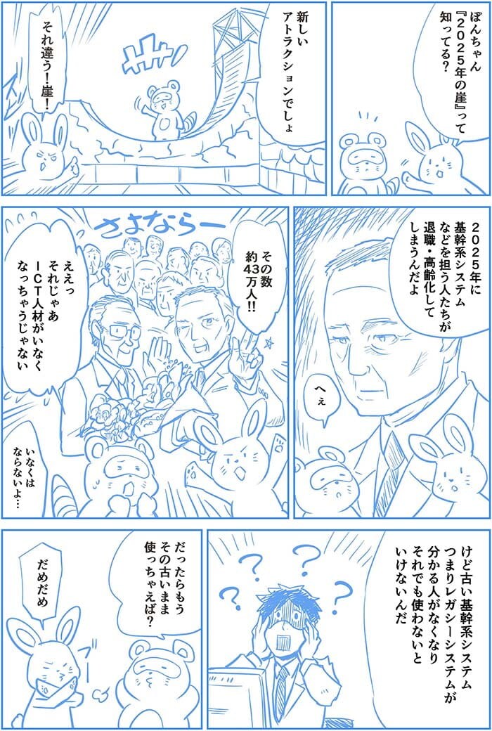 ぽんちゃん2025年の崖って知ってる?新しいアトラクションでしょ?それ違う!崖!2025年に基幹系システムなどを担う人たちが退職・高齢化してしまうんだよ。へぇ。その数約43万人!ええっそれじゃあICT人材がいなくなっちゃうじゃない。いなくはならないよ…けど古い基幹システム つまりレガシーシステムが分かる人がなくなりそれでも使わないといけないんだ。だったらもうその古いまま使っちゃえば?だめだめ