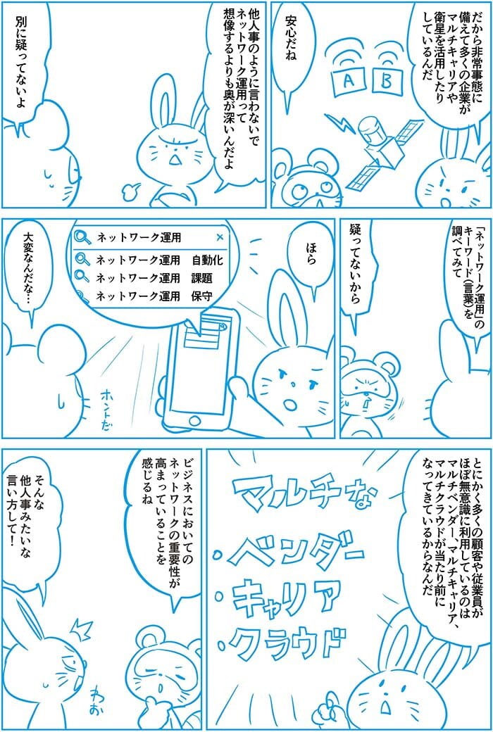 だから非常事態に備えて多くの企業がマルチキャリアや衛星を活用したりしているんだ。安心だね。ほか人事のように言わないで。ネットワーク運用って想像するよりも奥が深いんだよ。別に疑ってないよ。ネットワーク運用のキーワードを調べてみて。疑ってないから。ほら ネットワーク運用 自動化 課題 保守 大変なんだな…とにかく多くの顧客や従業員がほぼ無意識に利用しているのはマルチベンダー、マルチキャリア、マルチクラウドが当たり前になってきているからなんだ。ビジネスにおいてのネットワークの重要性が高まっていることを感じるね。そんなほか人事みたいな言い方して!