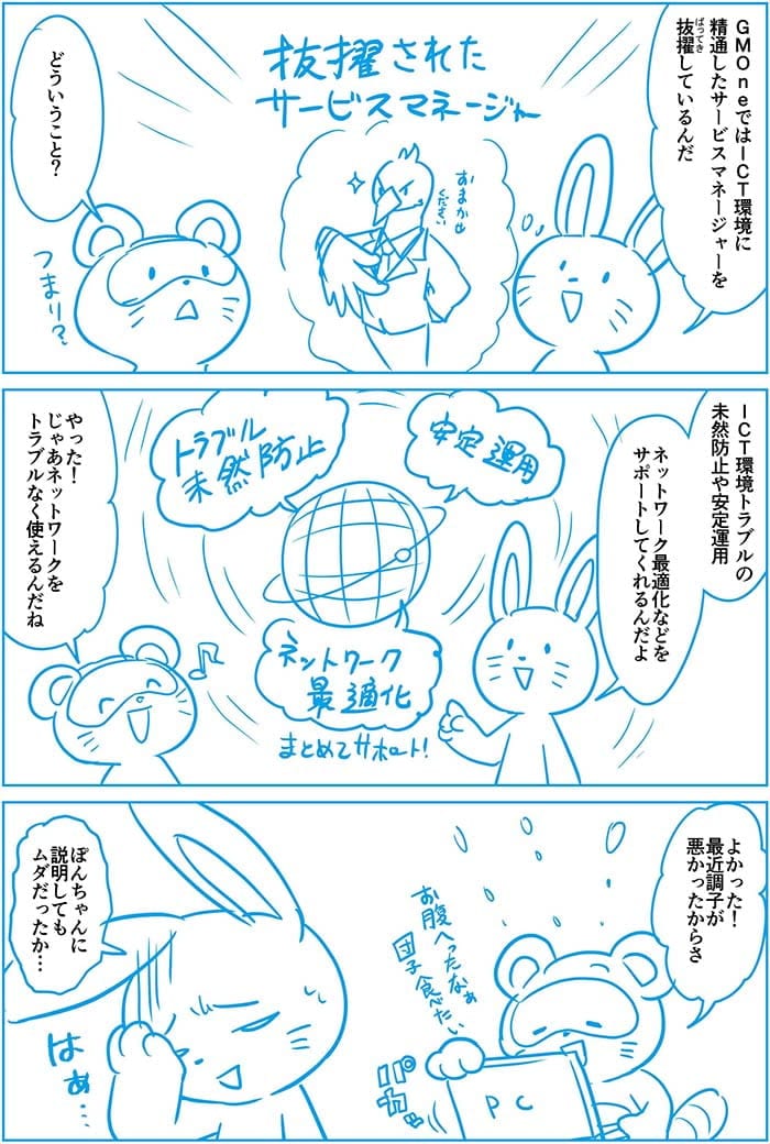 GMOneではICT環境に精通したサービスマネージャーを抜擢しているんだ。どういうこと?ICT環境トラブルの未然防止や安定運用ネットワーク最適化などをサポートしてくれるんだよ。やった!じゃあネットワークをトラブルなく使えるんだね。よかった!最近調子わるかったからさ。ぽんちゃんに説明してもムダだったか…