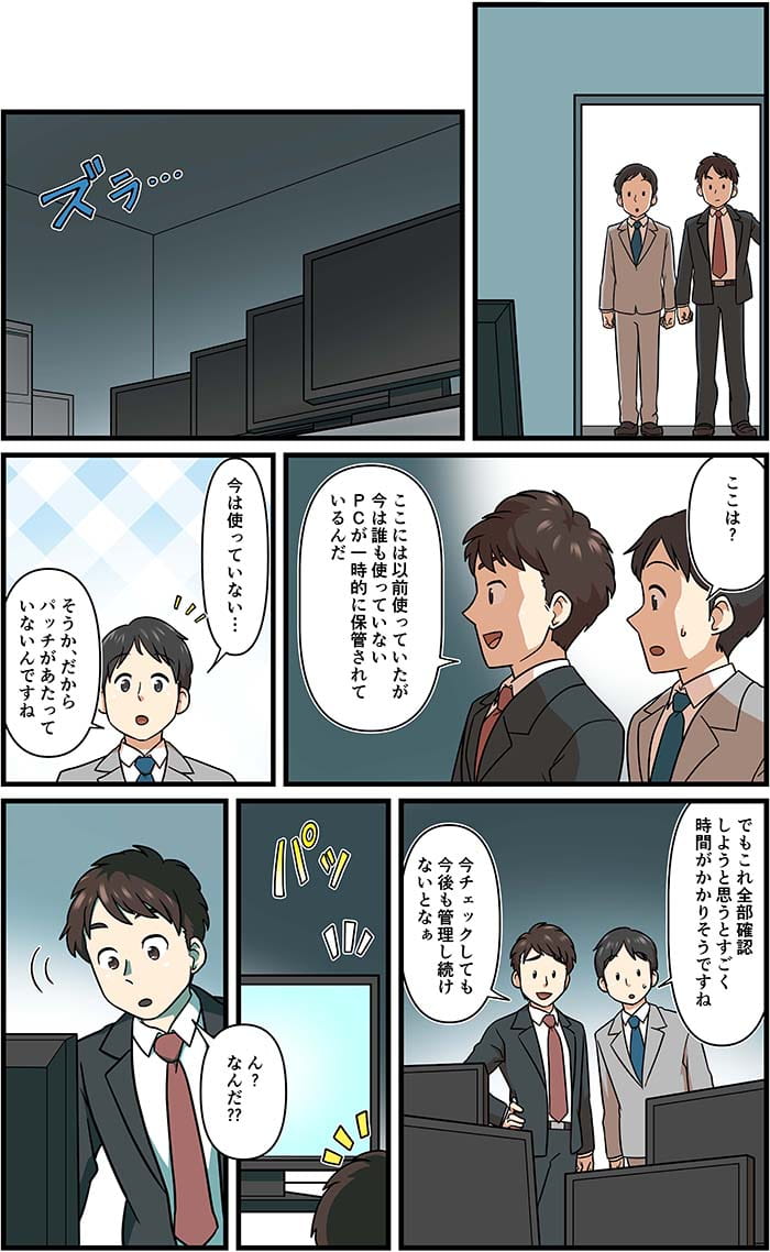 ここは？ここには以前つかっていたが今はだれも使っていないPCが一時的に保管されているんだ。今は使っていない…そうかだからパッチがあたっていないんですね。でもこれ全部確認しようと思うとすごく時間がかかりそうですね。今チェックしても今後も管理し続けないとなぁ。ん？なんだ？