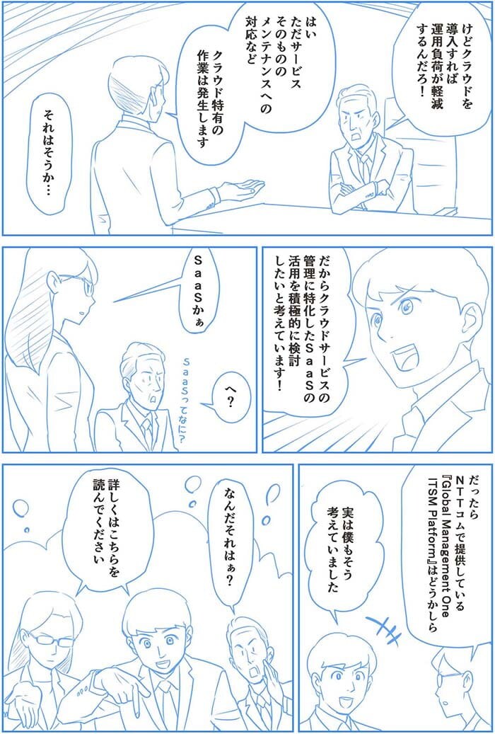 けどクラウドを導入すれば運用負荷が軽減するんだろ!はい ただサービスそのもののメンテナンスへの対応などクラウド特有の作業が発生します。それはそうか…だからクラウドサービスの管理に特化したSaaSの活用を積極的に検討したいと考えています!SaaSかぁ。へぇ。だったらNTT Comで提供しているGlobal Management Oneはどうかしら?実は僕もそう考えていました。なんだそれはぁ?詳しくはこちらを読んでください