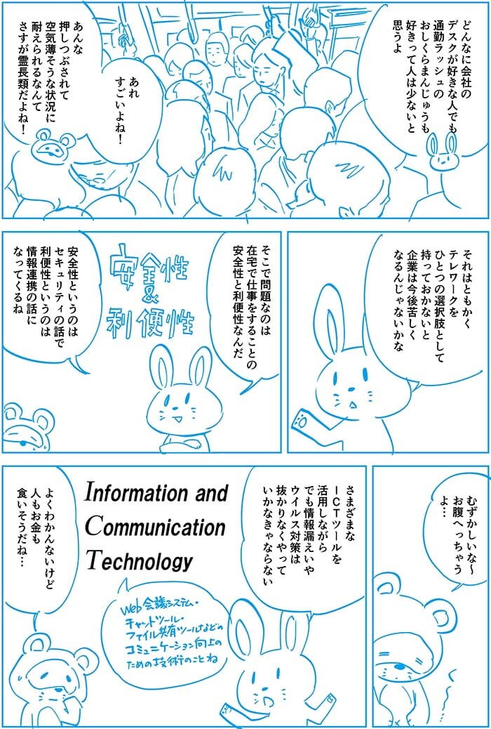 どんなに会社のデスクが好きな人でも通勤ラッシュのおしくらまんじゅうも好きって人は少ないとおもうよ。あれすごいよね!あんな押しつぶされて空気薄そうな状況に耐えられるなんてさすが霊長類だよね!それはともかくテレワークをひとつの選択肢として持っておかないと企業は今後苦しくなるんじゃないかな。そこで問題なのは在宅で仕事をすることの安全性と利便性なんだ。安全性というのはセキュリティの話で利便性というのは情報連携の話になってくるね。むずかしいな~お腹へっちゃうよ…さまざまなICTツーールを活用しながらでも情報漏えいやウイルス対策は抜かりなくやっていかなきゃならない。よくわからんないけど人もお金も食いそうだね…
