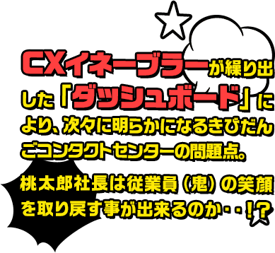 CXイネーブラーが繰り出した「ダッシュボード」により、次々に明らかになるきびだんごコンタクトセンターの問題点。桃太郎社長は従業員（鬼）の笑顔を取り戻す事が出来るのか・・！？
