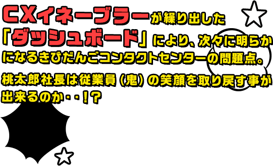 CXイネーブラーが繰り出した「ダッシュボード」により、次々に明らかになるきびだんごコンタクトセンターの問題点。桃太郎社長は従業員（鬼）の笑顔を取り戻す事が出来るのか・・！？