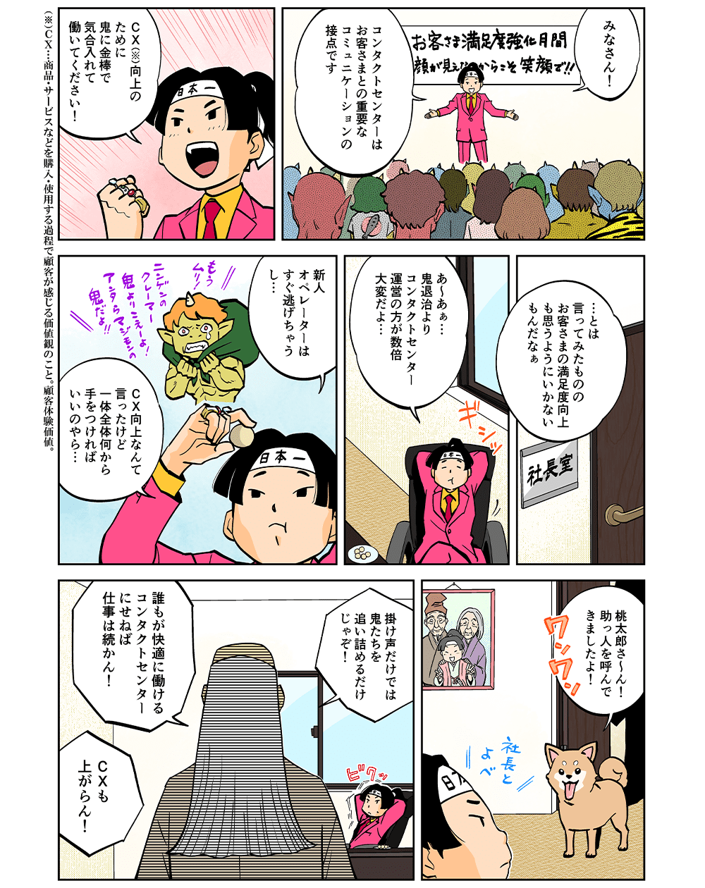 みなさん！コンタクトセンターはお客さまとの重要なコミュニケーションの接点です。CX向上のために鬼に金棒で気合い入れて働いてください！・・・とは言ってみたものの、お客さまの満足度向上も思うようにいかないもんだなぁ。あ～あぁ・・・鬼退治よりコンタクトセンター運営の方が数倍大変だよ・・・新人オペレーターはすぐ逃げちゃうし・・・CX向上なんて言ったけど、一体全体何から手を付ければいいのやら・・・桃太郎さ～ん！助っ人を呼んできましたよ！掛け声だけでは鬼たちを追い詰めるだけじゃぞ！誰もが快適に働けるコンタクトセンターにせねば仕事は続かん！CXも上がらん！