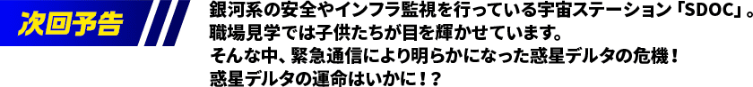 銀河系の安全やインフラ監視を行っている宇宙ステーション「SDOC」。職場見学では子供たちが目を輝かせています。そんな中、緊急通信により明らかになった惑星デルタの危機！惑星デルタの運命はいかに！？