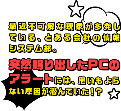 最近不可解な現象が多発している、とある会社の情報システム部。突然鳴り出したPCのアラートには、思いもよらない原因が潜んでいた！？