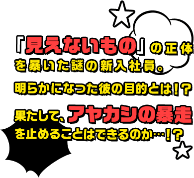 「見えないもの」の正体を暴いた謎の新入社員。明らかになった彼の目的とは！？果たして、アヤカシの暴走を止めることはできるのか・・・！？