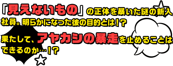 「見えないもの」の正体を暴いた謎の新入社員。明らかになった彼の目的とは！？果たして、アヤカシの暴走を止めることはできるのか・・・！？