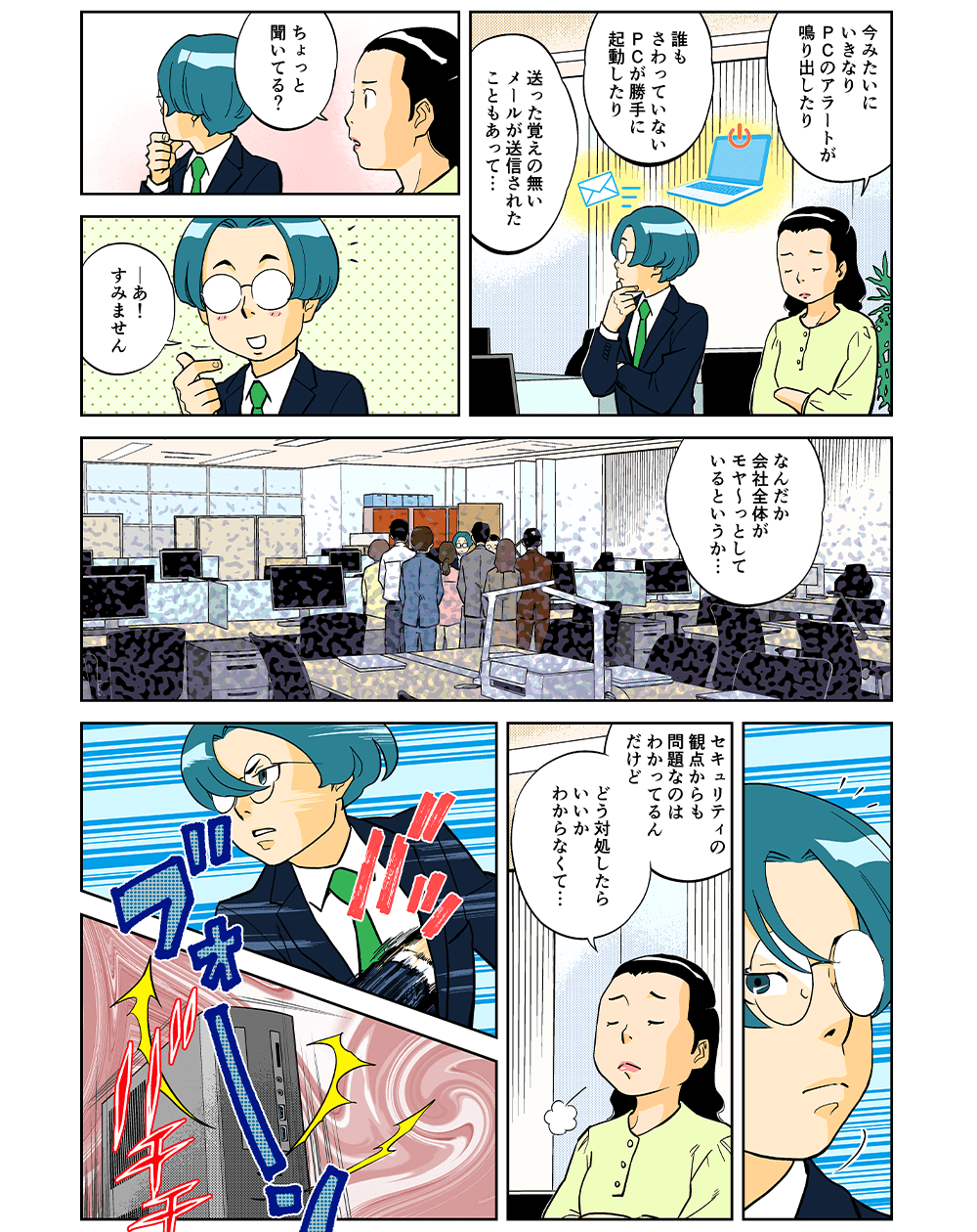 「今みたいにいきなりPCのアラートが鳴り出したり、誰もさわっていないPCが勝手に起動したり、送った覚えの無いメールが送信されたこともあって・・・ちょっと、聞いている？」「・・・あ！すみません。なんだか会社全体がモヤ～っとしているというか・・・」「セキュリティの観点からも問題なのはわかってるんだけど、どう対処したらいいかわからなくて・・・」ブォーン！バチチ・・・
