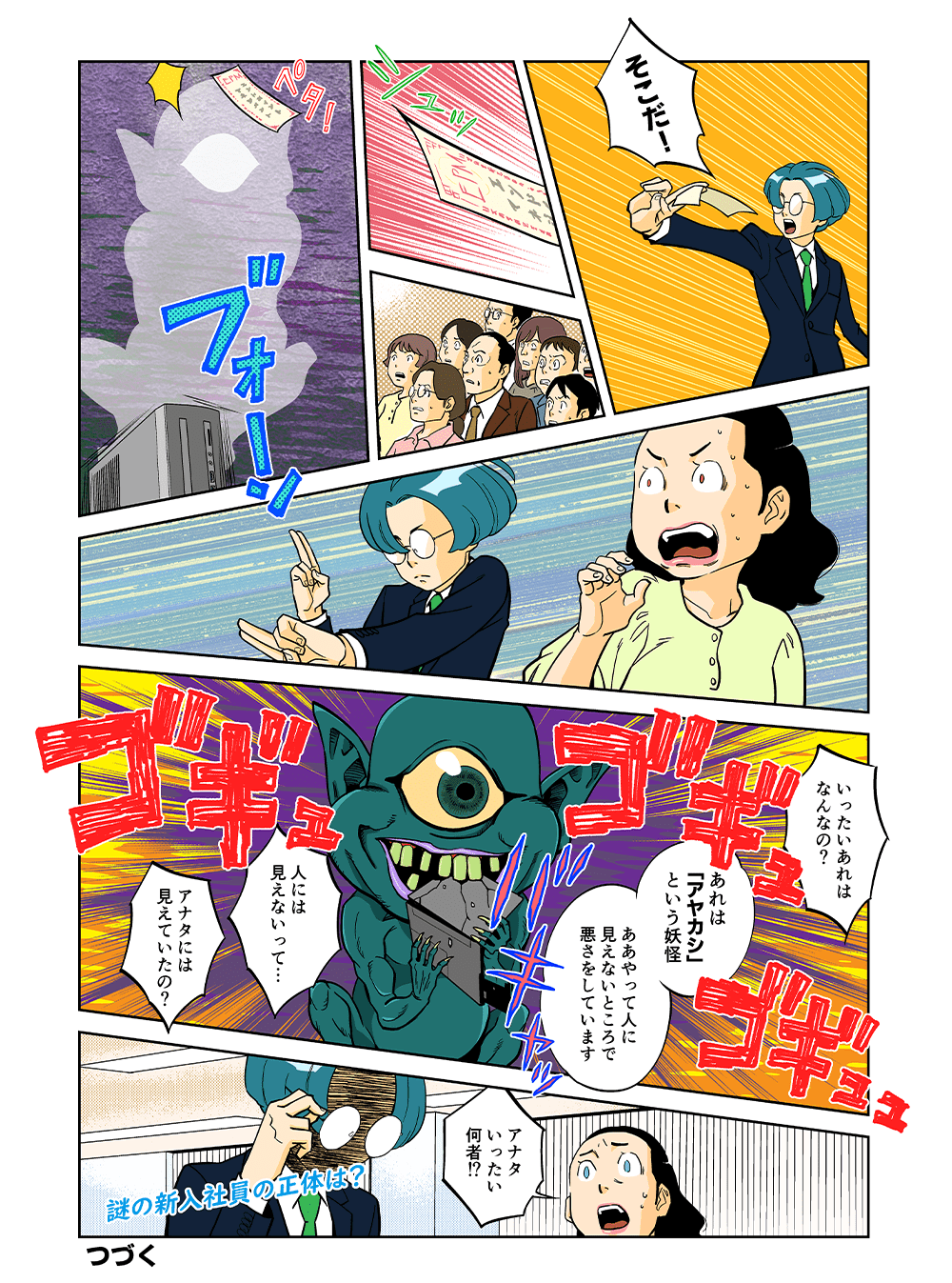 「そこだ！」シュッ・・・ペタ！「いったいあれはなんなの？」「あれはアヤカシという妖怪。ああやって人に見えないところで悪さをしています」「人には見えないって・・・アナタには見えていたの？」「アナタいったい何者！？」謎の新入社員の正体は？つづく