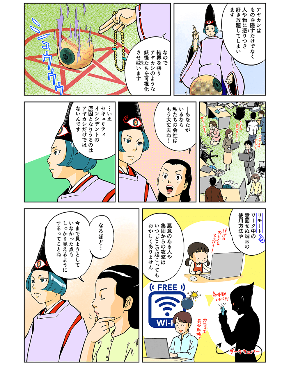 「アヤカシはものを隠すだけでなく、人や物に憑とりつき好き放題してしまいます。なので結界を張り、アヤカシのような妖怪たちを可視化させ祓います。」「あなたがいるなら私たちの会社はもう大丈夫ね！」「・・・いえ、セキュリティインシデントの原因となりうるのはアヤカシだけではないんです。リモートワーク中の意図せぬ端末の使用方法や、悪意のある人や集団からの攻撃はいつ、どこで起こってもおかしくありません。」「なるほど・・・今まで見ようとしていなかった点もしっかり見えるようにするってことね。」