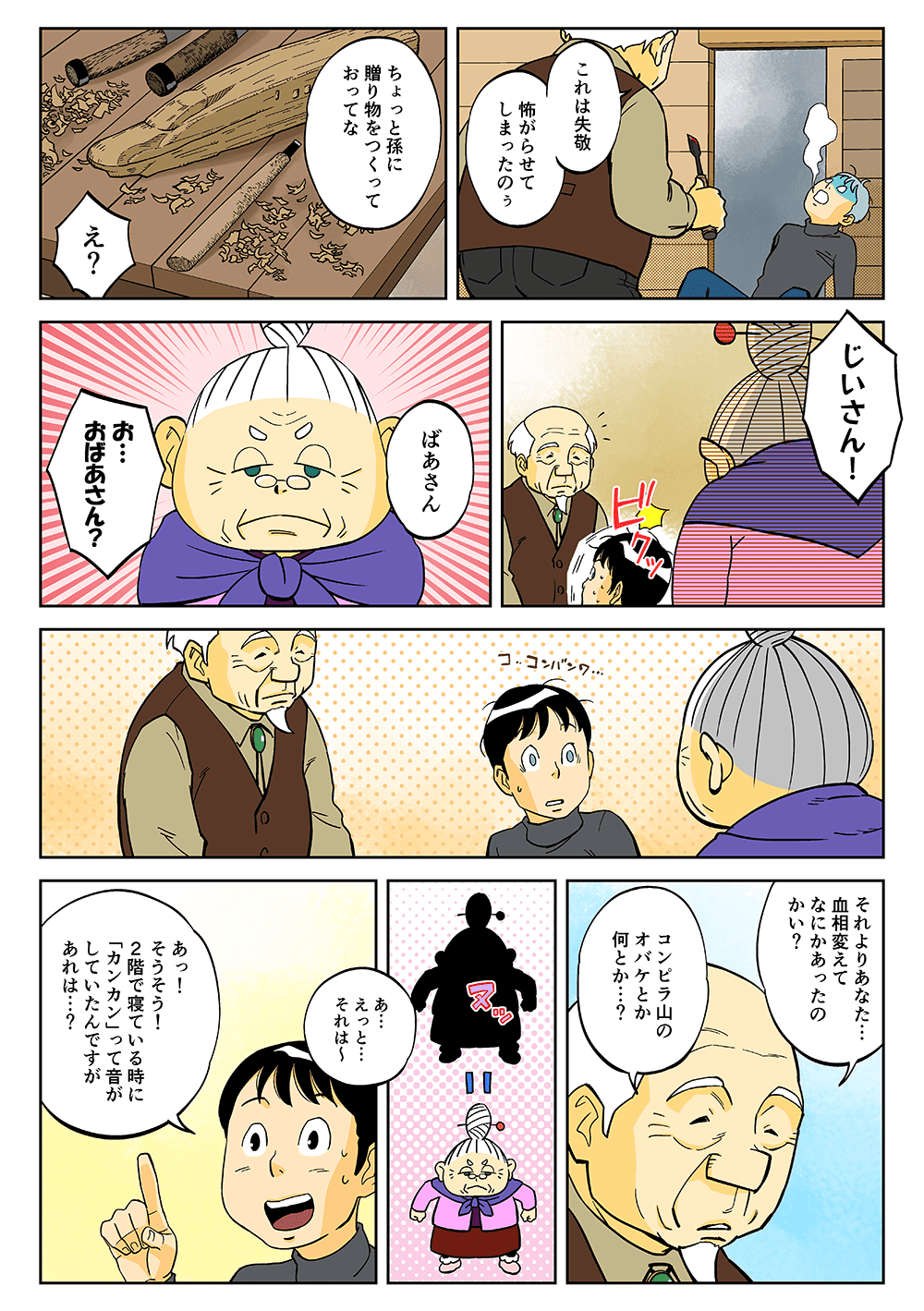 「これは失敬。怖がらせてしまったのぅ。ちょっと孫に贈り物をつくっておってな」「え？」「じいさん！」「ばあさん」「お・・・おばあさん？」「それよりあなた・・・血相変えてなにかあったのかい？コンピラ山のオバケとか何とか・・・？」「あ・・・えっと・・・それは～あっ！そうそう！2階で寝ている時に『カンカン』って音がしていたんですがあれは・・・？」
