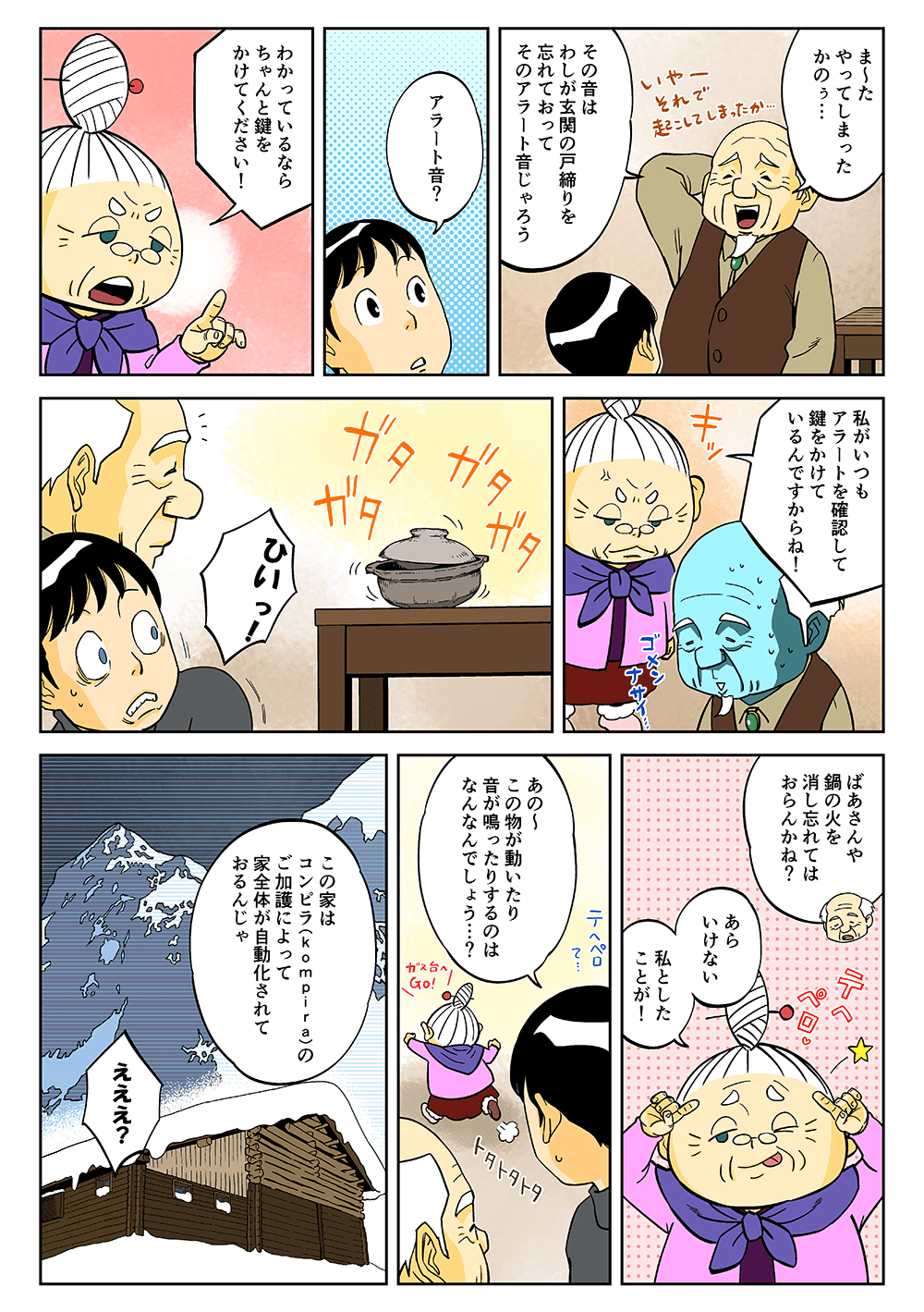 「ま～たやってしまったかのぅ・・・その音はわしが玄関の戸締りを忘れておって、そのアラートオンじゃろう」「アラート音？」「わかっているならちゃんと鍵をかけてください！私がいつもアラートを確認して鍵をかけているんですからね！」ガタガタガタ・・・「ひいっ！」「ばあさんや、鍋の火を消し忘れてはおらんかね？」「あらいけない。私としたことが！」「あの～この物が動いたり音が鳴ったりするのはなんなんでしょう・・・？」「この家はコンピラ（Kompira）のご加護によって、家全体が自動化されておるんじゃ」「えええ？」
