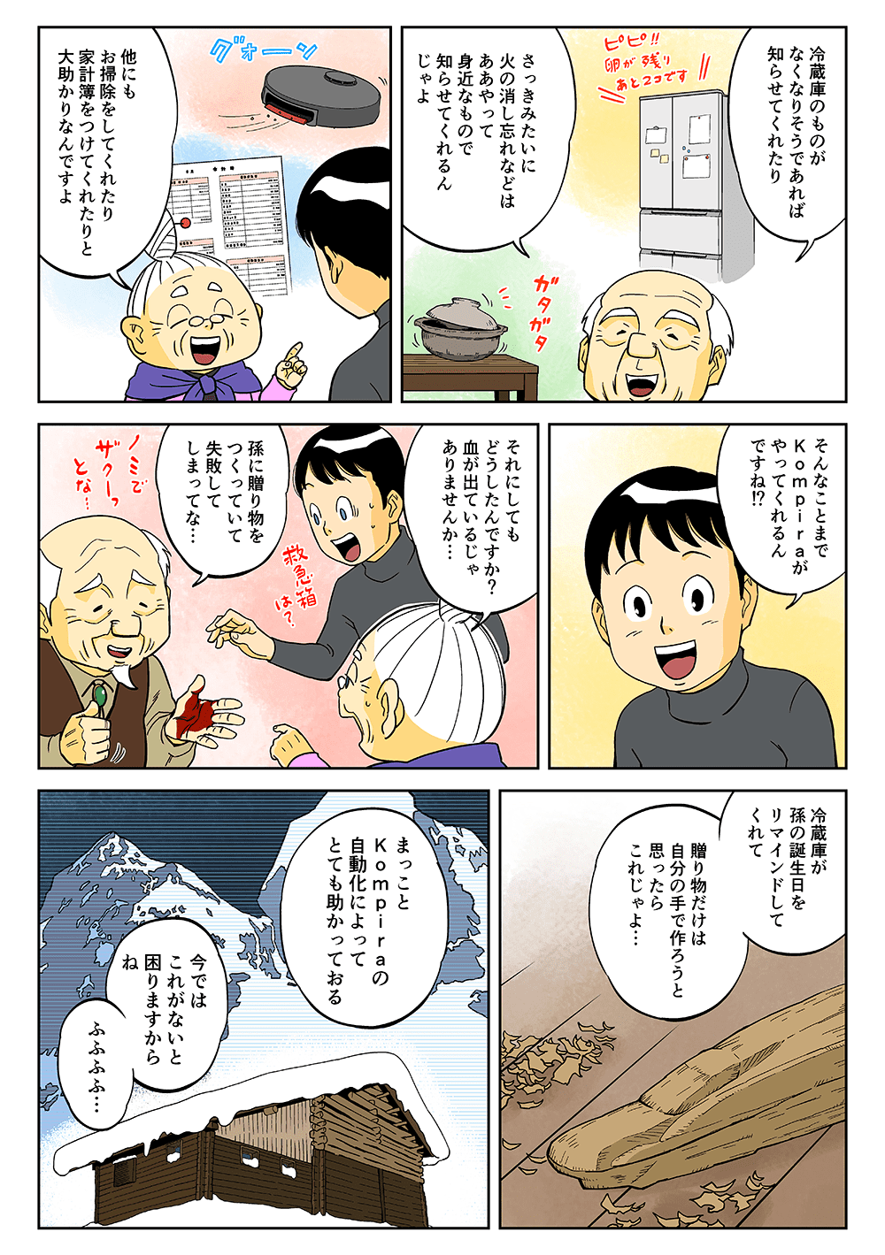 「冷蔵庫のものがなくなりそうであれば知らせてくれたり、さっきみたいに火の消し忘れなどは、ああやって身近なもので知らせてくれるんじゃよ」「他にもお掃除をしてくれたり、家計簿をつけてくれたりと大助かりなんですよ」「そんなことまでKompiraがやってくれるんですね！？それにしてもどうしたんですか？血が出ているじゃありませんか・・・」「孫に贈り物をつくっていて失敗してしまってな・・・冷蔵庫が孫の誕生日をリマインドしてくれて、贈り物だけは自分の手で作ろうと思ったらこれじゃよ・・・まっことKompiraの自動化によってとても助かっておる」「今ではこれがないと困りますからね。ふふふふ・・・」