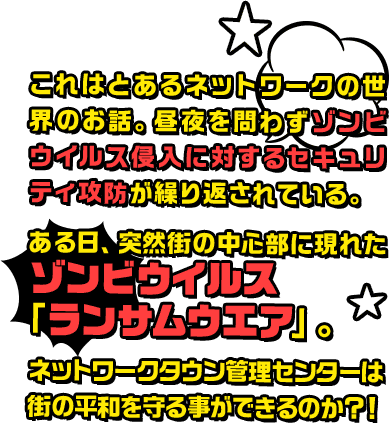 これはとあるネットワークの世界のお話。昼夜を問わずゾンビウイルス侵入に対するセキュリティ攻防が繰り返されている。ある日、突然街の中心部に現れたゾンビウイルス「ランサムウエア」。ネットワークタウン管理センターは街の平和を守ることができるのか？！