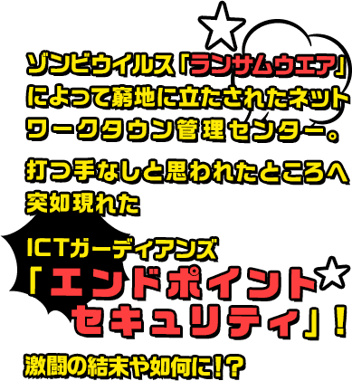 ゾンビウイルス「ランサムウエア」によって窮地に立たされたネットワークタウン管理センター。打つ手なしと思われたところへ突如現れたICTガーディアンズ「エンドポイントセキュリティ」！激闘の結末や如何に！？