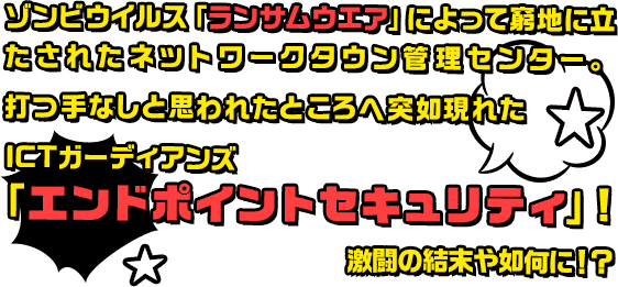 ゾンビウイルス「ランサムウエア」によって窮地に立たされたネットワークタウン管理センター。打つ手なしと思われたところへ突如現れたICTガーディアンズ「エンドポイントセキュリティ」！激闘の結末や如何に！？
