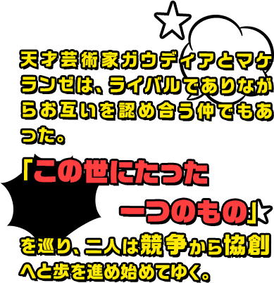 天才芸術家ガウディアとマケランゼは、ライバルでありながらお互いを認め合う仲でもあった。「この世にたった一つのもの」を巡り、二人は競争から協創へと歩を進め始めてゆく。