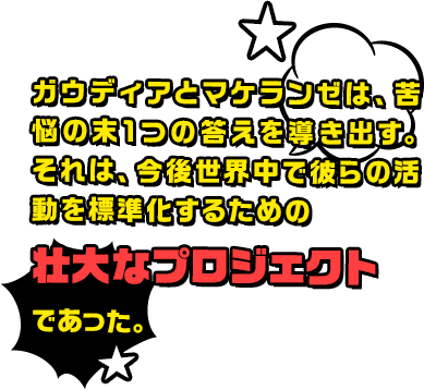 ガウディアとマケランゼは、苦悩の末1つの答えを導き出す。それは、今後世界中で彼らの活動を標準化するための壮大なプロジェクトであった。