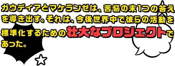 ガウディアとマケランゼは、苦悩の末1つの答えを導き出す。それは、今後世界中で彼らの活動を標準化するための壮大なプロジェクトであった。
