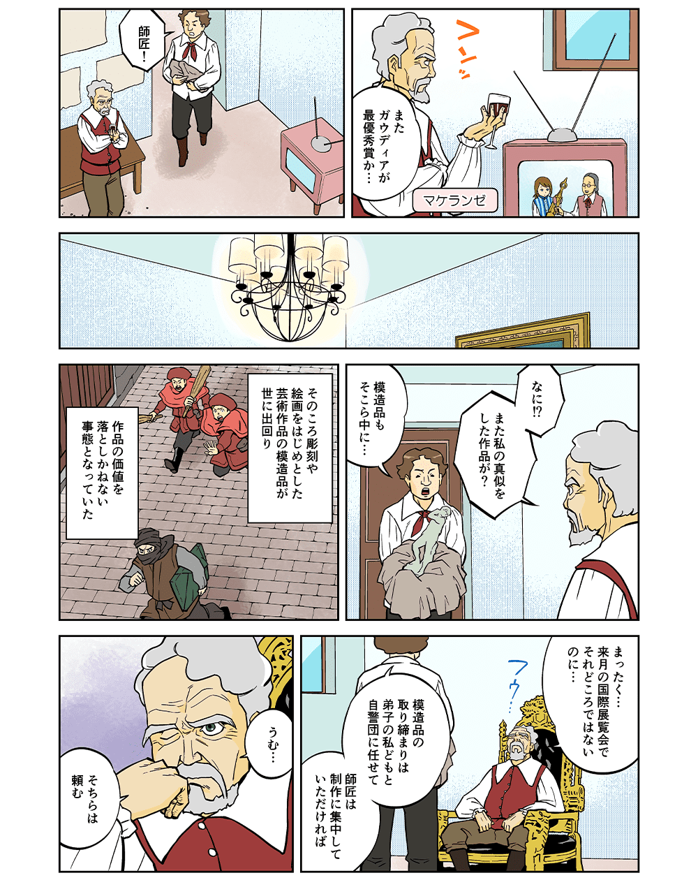 「またガウディアが最優秀賞か・・・」「師匠！」「なに！？また私の真似をした作品が？」「模造品もそこら中に・・・」そのころ彫刻や絵画をはじめとした芸術作品の模造品が世に出回り、作品の価値を落としかねない事態となっていた。「まったく・・・来月の国際展覧会でそれどころではないのに・・・」「模造品の取り締まりは弟子の私どもと自警団に任せて師匠は制作に集中していただければ」「うむ・・・そちらは頼む」