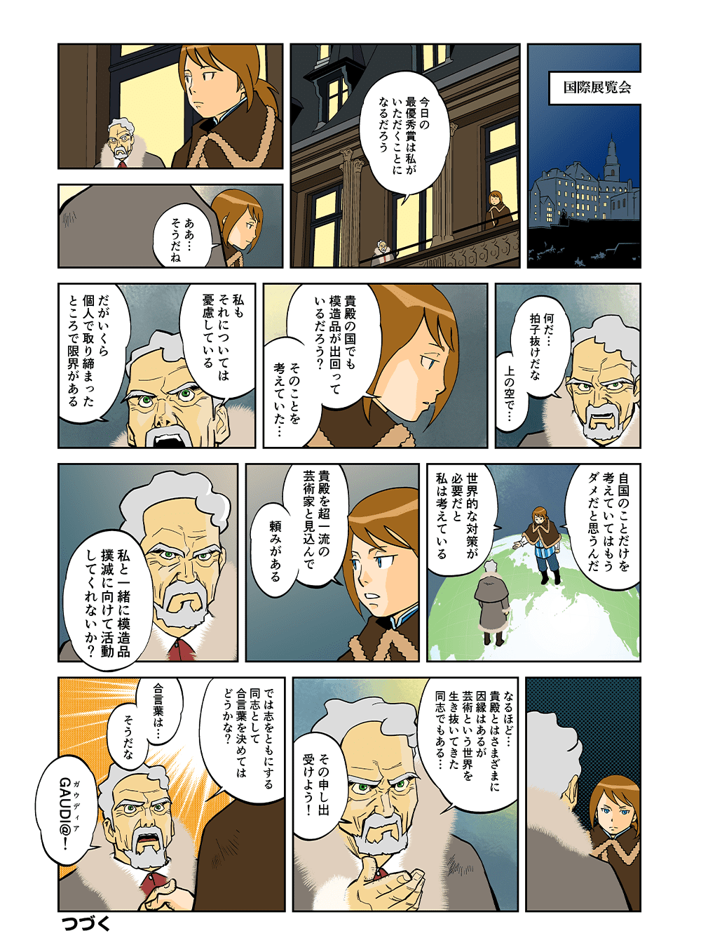 国際展覧会「今日の最優秀賞は私がいただくことになるだろう」「ああ・・・そうだね」「何だ・・・拍子抜けだな、うわの空で・・・」「貴殿の国でも模造品が出回っているだろう？そのことを考えていた・・・」「私もそれについては憂慮している。だがいくら個人で取り締まったところで限界がある」「自国のことだけを考えていてはもうダメだと思うんだ。世界的な対策が必要だと私は考えている。貴殿を超一流の芸術家と見込んで頼みがある。私と一緒に模造品撲滅に向けて活動してくれないか？」「なるほど・・・貴殿とはさまざまに因縁はあるが芸術という世界を生き抜いてきた同志でもある・・・その申し出うけよう！」「では志をともにする同志として合言葉を決めてはどうかな？合言葉は・・・そうだな、GAUDI＠（ガウディア）！」つづく