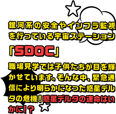 銀河系の安全やインフラ監視を行っている宇宙ステーション「SDOC」。職場見学では子供たちが目を輝かせています。そんな中、緊急通信により明らかになった惑星デルタの危機！惑星デルタの運命はいかに！？