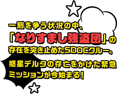一刻を争う状況の中、「なりすまし強盗団」の存在を突き止めたSDOCクルー。惑星デルタの存亡をかけた緊急ミッションが今始まる！