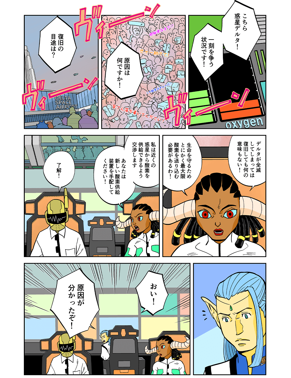 「こちら惑星デルタ！一刻を争う状況です！」「原因は何ですか！」「復旧の目途は？」「デルタが全滅してしまっては復旧しても何の意味もない！生命を守るためとにかく最大限酸素を送り込む必要があるわ！私は近くの惑星から酸素を供給できるよう交渉します。あなたは新しい酸素供給装置を手配してください！」「了解！」「おい！原因がわかったぞ！」