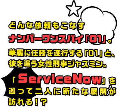 どんな依頼もこなすナンバーワンスパイ「01」。華麗に任務を遂行する「01」と、彼を追う女性刑事ジャスミン。「ServiceNow」を巡って二人に新たな展開が訪れる！？