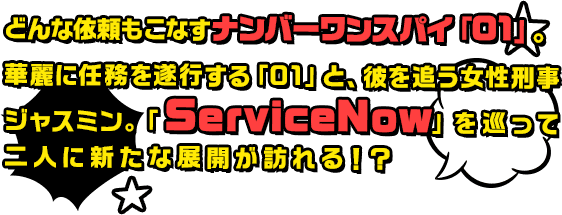 どんな依頼もこなすナンバーワンスパイ「01」。華麗に任務を遂行する「01」と、彼を追う女性刑事ジャスミン。「ServiceNow」を巡って二人に新たな展開が訪れる！？